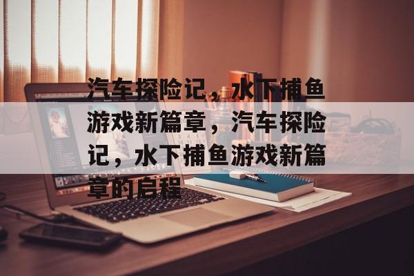汽车探险记,水下捕鱼游戏新篇章,汽车探险记,水下捕鱼游戏新篇章的启程 汽车探险记,水下捕鱼游戏新篇章,汽车探险记,水下捕鱼游戏新篇章的启程