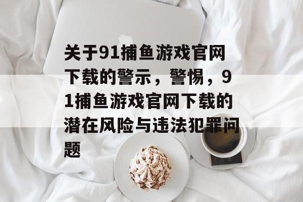 关于91捕鱼游戏官网下载的警示，警惕，91捕鱼游戏官网下载的潜在风险与违法犯罪问题
