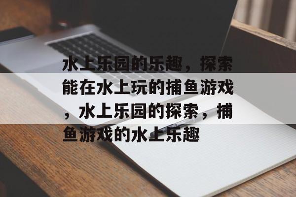 水上乐园的乐趣,探索能在水上玩的捕鱼游戏,水上乐园的探索,捕鱼游戏的水上乐趣 水上乐园的乐趣,探索能在水上玩的捕鱼游戏,水上乐园的探索,捕鱼游戏的水上乐趣