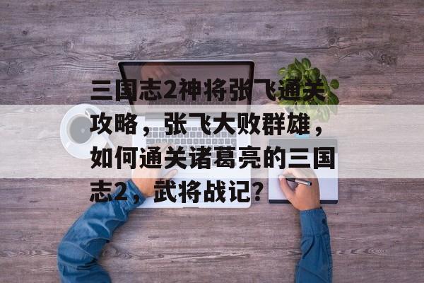 三国志2神将张飞通关攻略，张飞大败群雄，如何通关诸葛亮的三国志2，武将战记？