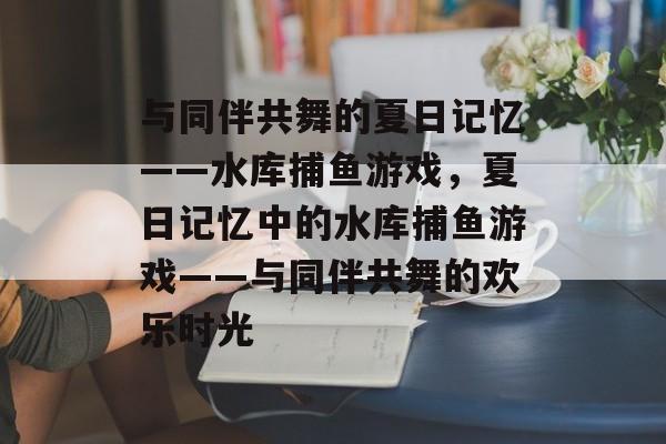 与同伴共舞的夏日记忆——水库捕鱼游戏,夏日记忆中的水库捕鱼游戏——与同伴共舞的欢乐时光 与同伴共舞的夏日记忆——水库捕鱼游戏,夏日记忆中的水库捕鱼游戏——与同伴共舞的欢乐时光