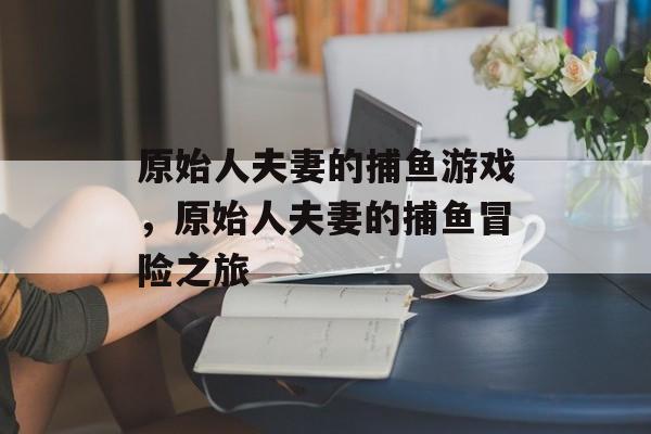 原始人夫妻的捕鱼游戏,原始人夫妻的捕鱼冒险之旅 原始人夫妻的捕鱼游戏,原始人夫妻的捕鱼冒险之旅