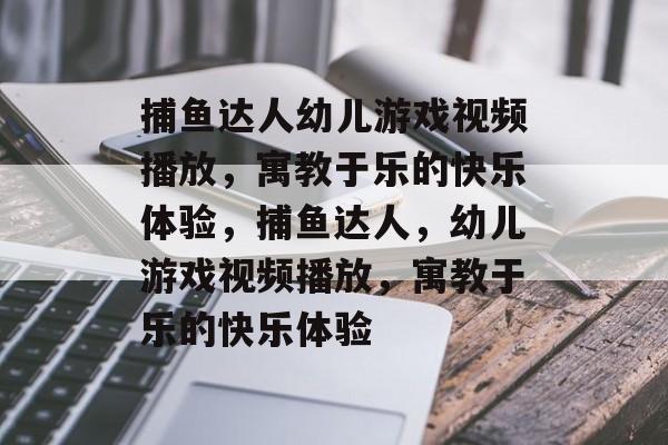 捕鱼达人幼儿游戏视频播放,寓教于乐的快乐体验,捕鱼达人,幼儿游戏视频播放,寓教于乐的快乐体验 捕鱼达人幼儿游戏视频播放,寓教于乐的快乐体验,捕鱼达人,幼儿游戏视频播放,寓教于乐的快乐体验