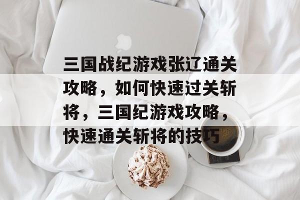 三国战纪游戏张辽通关攻略,如何快速过关斩将,三国纪游戏攻略,快速通关斩将的技巧 三国战纪游戏张辽通关攻略,如何快速过关斩将,三国纪游戏攻略,快速通关斩将的技巧