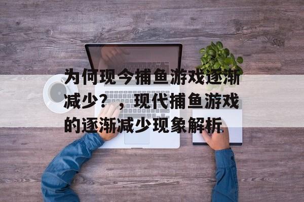 为何现今捕鱼游戏逐渐减少?,现代捕鱼游戏的逐渐减少现象解析 为何现今捕鱼游戏逐渐减少?,现代捕鱼游戏的逐渐减少现象解析