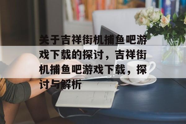 关于吉祥街机捕鱼吧游戏下载的探讨，吉祥街机捕鱼吧游戏下载，探讨与解析