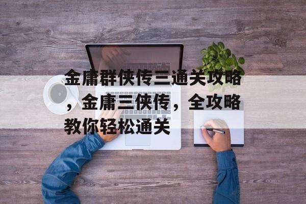 金庸群侠传三通关攻略，金庸三侠传，全攻略教你轻松通关