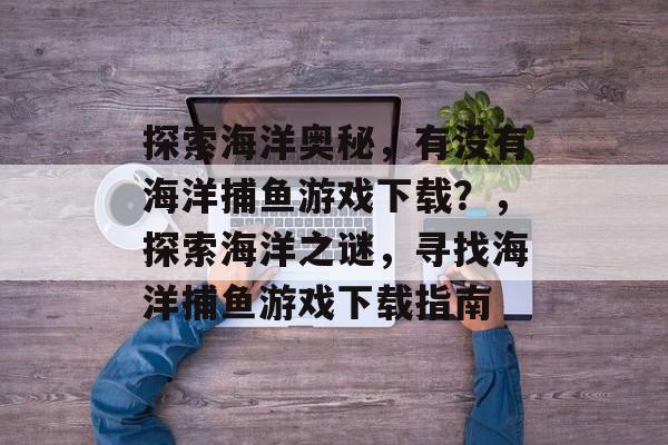 探索海洋奥秘,有没有海洋捕鱼游戏下载?,探索海洋之谜,寻找海洋捕鱼游戏下载指南 探索海洋奥秘,有没有海洋捕鱼游戏下载?,探索海洋之谜,寻找海洋捕鱼游戏下载指南