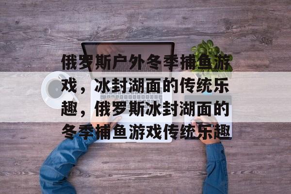 俄罗斯户外冬季捕鱼游戏,冰封湖面的传统乐趣,俄罗斯冰封湖面的冬季捕鱼游戏传统乐趣 俄罗斯户外冬季捕鱼游戏,冰封湖面的传统乐趣,俄罗斯冰封湖面的冬季捕鱼游戏传统乐趣