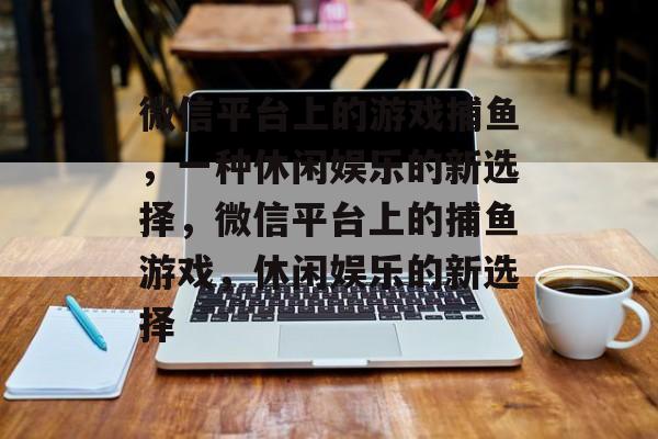 微信平台上的游戏捕鱼,一种休闲娱乐的新选择,微信平台上的捕鱼游戏,休闲娱乐的新选择 微信平台上的游戏捕鱼,一种休闲娱乐的新选择,微信平台上的捕鱼游戏,休闲娱乐的新选择