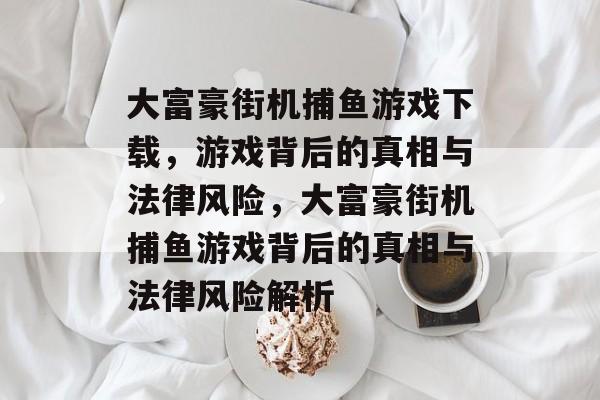 大富豪街机捕鱼游戏下载,游戏背后的真相与法律风险,大富豪街机捕鱼游戏背后的真相与法律风险解析 大富豪街机捕鱼游戏下载,游戏背后的真相与法律风险,大富豪街机捕鱼游戏背后的真相与法律风险解析