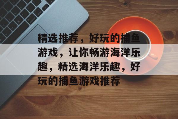 精选推荐,好玩的捕鱼游戏,让你畅游海洋乐趣,精选海洋乐趣,好玩的捕鱼游戏推荐 精选推荐,好玩的捕鱼游戏,让你畅游海洋乐趣,精选海洋乐趣,好玩的捕鱼游戏推荐