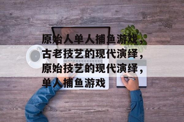 原始人单人捕鱼游戏,古老技艺的现代演绎,原始技艺的现代演绎,单人捕鱼游戏 原始人单人捕鱼游戏,古老技艺的现代演绎,原始技艺的现代演绎,单人捕鱼游戏