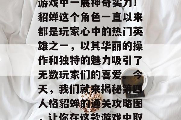 貂蝉通关攻略图,带你揭秘第四人格貂蝉的通关策略与技巧,帮你在游戏中一展神奇实力!貂蝉这个角色一直以来都是玩家心中的热门英雄之一,以其华丽的操作和独特的魅力吸引了无数玩家们的喜爱。今天,我们就来揭秘第四人格貂蝉的通关攻略图,让你在这款游戏中取得最佳成绩!,貂蝉攻略图,通关秘籍让你一飞冲天 貂蝉通关攻略图,带你揭秘第四人格貂蝉的通关策略与技巧,帮你在游戏中一展神奇实力!貂蝉这个角色一直以来都是玩家心中的热门英雄之一,以其华丽的操作和独特的魅力吸引了无数玩家们的喜爱。今天,我们就来揭秘第四人格貂蝉的通关攻略图,让你在这款游戏中取得最佳成绩!,貂蝉攻略图,通关秘籍让你一飞冲天