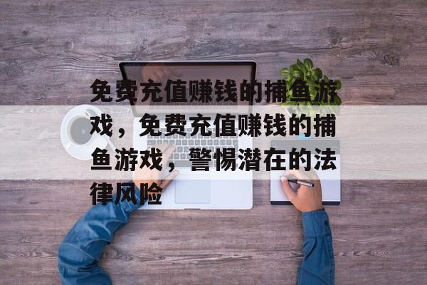 免费充值赚钱的捕鱼游戏,免费充值赚钱的捕鱼游戏,警惕潜在的法律风险 免费充值赚钱的捕鱼游戏,免费充值赚钱的捕鱼游戏,警惕潜在的法律风险