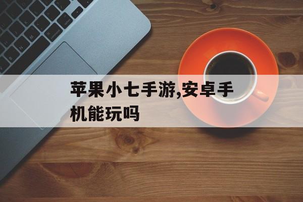 苹果小七手游,安卓手机能玩吗 苹果小七手游,安卓手机能玩吗