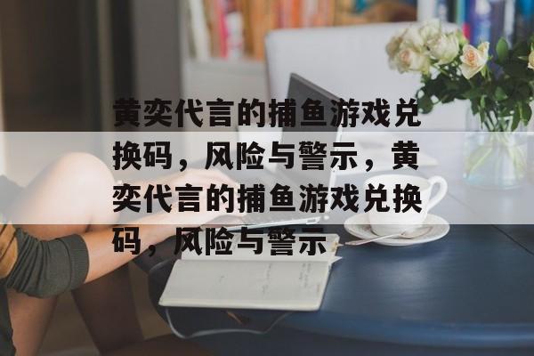 黄奕代言的捕鱼游戏兑换码，风险与警示，黄奕代言的捕鱼游戏兑换码，风险与警示