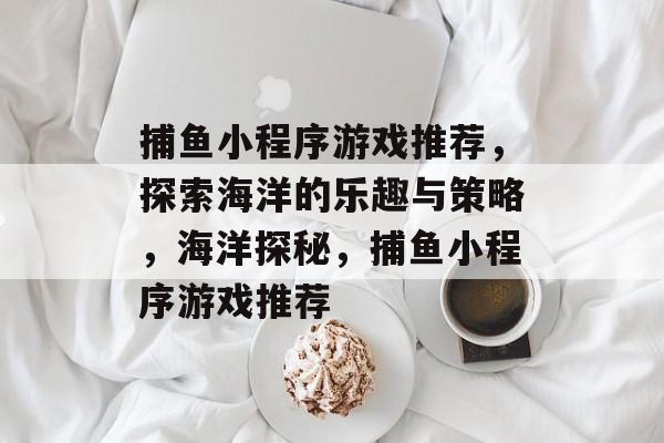 捕鱼小程序游戏推荐,探索海洋的乐趣与策略,海洋探秘,捕鱼小程序游戏推荐 捕鱼小程序游戏推荐,探索海洋的乐趣与策略,海洋探秘,捕鱼小程序游戏推荐