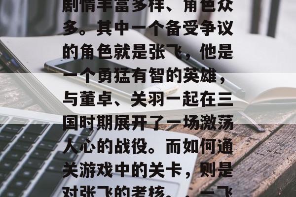 三国战斗纪,作为一个深受广大玩家喜爱的开放世界策略游戏,它的剧情丰富多样、角色众多。其中一个备受争议的角色就是张飞,他是一个勇猛有智的英雄,与董卓、关羽一起在三国时期展开了一场激荡人心的战役。而如何通关游戏中的关卡,则是对张飞的考核。,一飞到底,三国大战纪中独特关卡挑战,你是他的挑战者吗? 三国战斗纪,作为一个深受广大玩家喜爱的开放世界策略游戏,它的剧情丰富多样、角色众多。其中一个备受争议的角色就是张飞,他是一个勇猛有智的英雄,与董卓、关羽一起在三国时期展开了一场激荡人心的战役。而如何通关游戏中的关卡,则是对张飞的考核。,一飞到底,三国大战纪中独特关卡挑战,你是他的挑战者吗?
