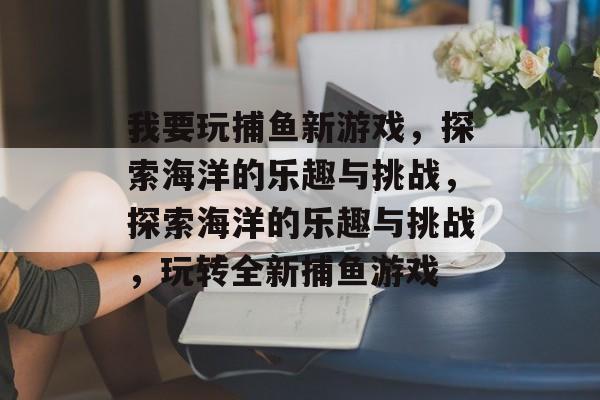 我要玩捕鱼新游戏,探索海洋的乐趣与挑战,探索海洋的乐趣与挑战,玩转全新捕鱼游戏 我要玩捕鱼新游戏,探索海洋的乐趣与挑战,探索海洋的乐趣与挑战,玩转全新捕鱼游戏