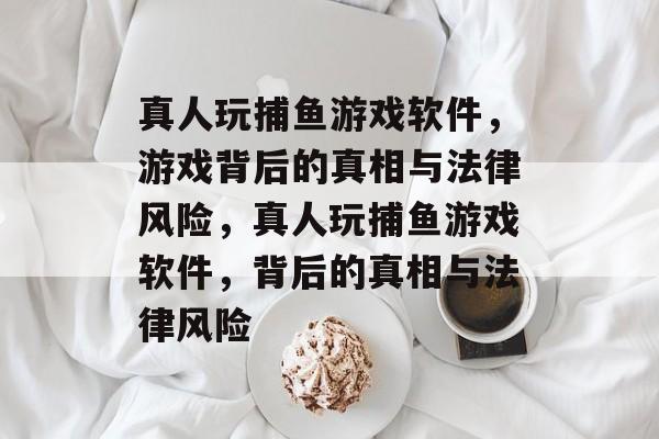真人玩捕鱼游戏软件，游戏背后的真相与法律风险，真人玩捕鱼游戏软件，背后的真相与法律风险