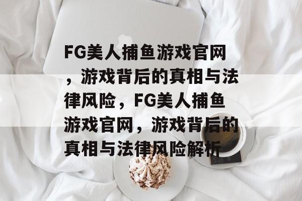 FG美人捕鱼游戏官网,游戏背后的真相与法律风险,FG美人捕鱼游戏官网,游戏背后的真相与法律风险解析 FG美人捕鱼游戏官网,游戏背后的真相与法律风险,FG美人捕鱼游戏官网,游戏背后的真相与法律风险解析