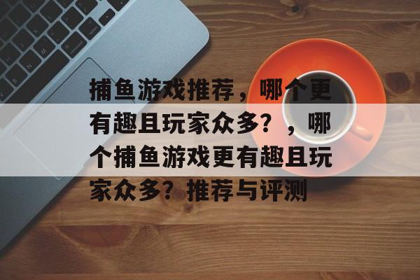 捕鱼游戏推荐,哪个更有趣且玩家众多?,哪个捕鱼游戏更有趣且玩家众多?推荐与评测 捕鱼游戏推荐,哪个更有趣且玩家众多?,哪个捕鱼游戏更有趣且玩家众多?推荐与评测