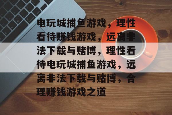 电玩城捕鱼游戏，理性看待赚钱游戏，远离非法下载与赌博，理性看待电玩城捕鱼游戏，远离非法下载与赌博，合理赚钱游戏之道