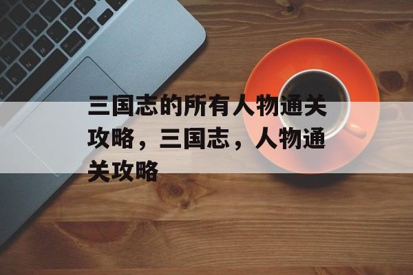 三国志的所有人物通关攻略,三国志,人物通关攻略 三国志的所有人物通关攻略,三国志,人物通关攻略