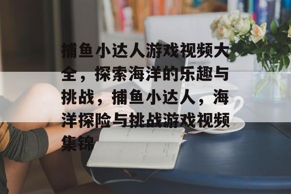 捕鱼小达人游戏视频大全,探索海洋的乐趣与挑战,捕鱼小达人,海洋探险与挑战游戏视频集锦 捕鱼小达人游戏视频大全,探索海洋的乐趣与挑战,捕鱼小达人,海洋探险与挑战游戏视频集锦
