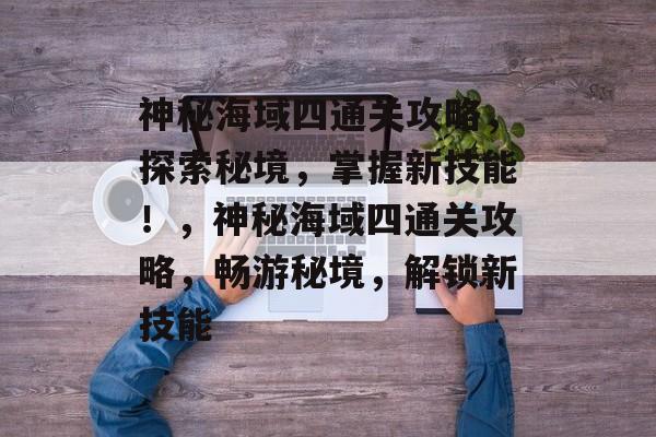 神秘海域四通关攻略，探索秘境，掌握新技能！，神秘海域四通关攻略，畅游秘境，解锁新技能