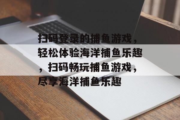 扫码登录的捕鱼游戏，轻松体验海洋捕鱼乐趣，扫码畅玩捕鱼游戏，尽享海洋捕鱼乐趣