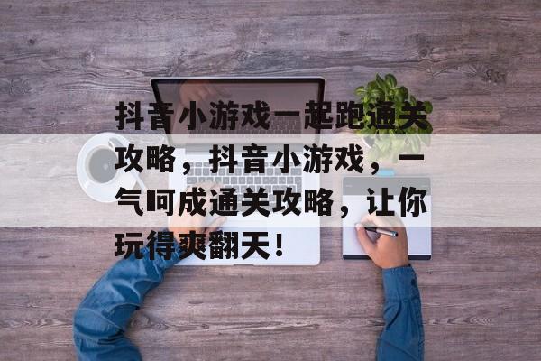 抖音小游戏一起跑通关攻略,抖音小游戏,一气呵成通关攻略,让你玩得爽翻天! 抖音小游戏一起跑通关攻略,抖音小游戏,一气呵成通关攻略,让你玩得爽翻天!
