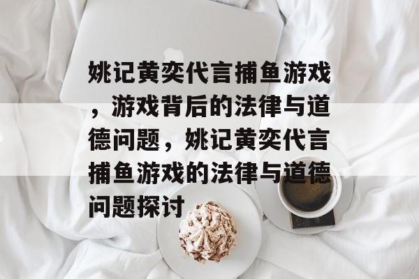 姚记黄奕代言捕鱼游戏,游戏背后的法律与道德问题,姚记黄奕代言捕鱼游戏的法律与道德问题探讨 姚记黄奕代言捕鱼游戏,游戏背后的法律与道德问题,姚记黄奕代言捕鱼游戏的法律与道德问题探讨
