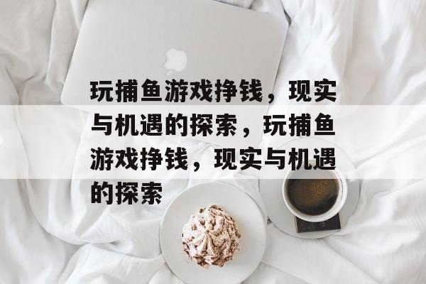玩捕鱼游戏挣钱,现实与机遇的探索,玩捕鱼游戏挣钱,现实与机遇的探索 玩捕鱼游戏挣钱,现实与机遇的探索,玩捕鱼游戏挣钱,现实与机遇的探索