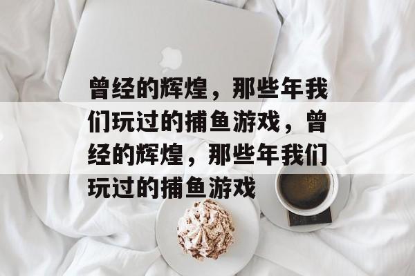 曾经的辉煌,那些年我们玩过的捕鱼游戏,曾经的辉煌,那些年我们玩过的捕鱼游戏 曾经的辉煌,那些年我们玩过的捕鱼游戏,曾经的辉煌,那些年我们玩过的捕鱼游戏