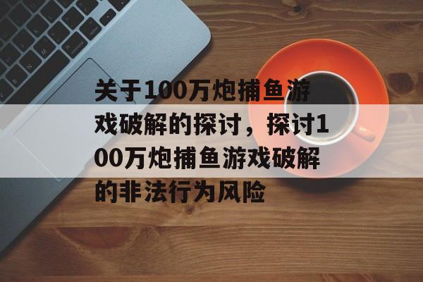 关于100万炮捕鱼游戏破解的探讨，探讨100万炮捕鱼游戏破解的非法行为风险