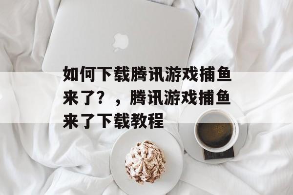 如何下载腾讯游戏捕鱼来了?,腾讯游戏捕鱼来了下载教程 如何下载腾讯游戏捕鱼来了?,腾讯游戏捕鱼来了下载教程