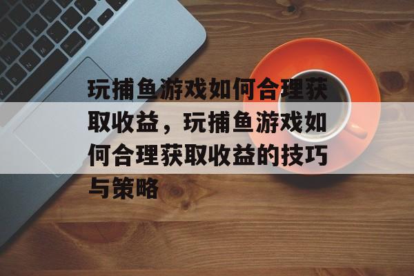 玩捕鱼游戏如何合理获取收益，玩捕鱼游戏如何合理获取收益的技巧与策略