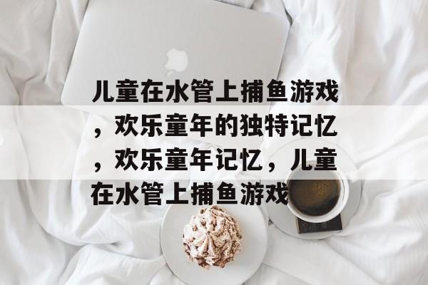 儿童在水管上捕鱼游戏，欢乐童年的独特记忆，欢乐童年记忆，儿童在水管上捕鱼游戏