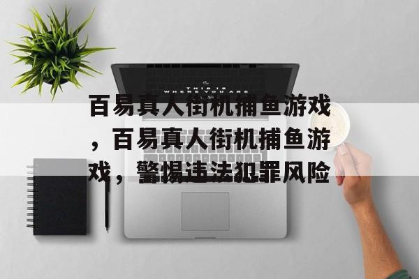 百易真人街机捕鱼游戏，百易真人街机捕鱼游戏，警惕违法犯罪风险