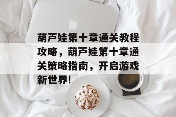 葫芦娃第十章通关教程攻略,葫芦娃第十章通关策略指南,开启游戏新世界! 葫芦娃第十章通关教程攻略,葫芦娃第十章通关策略指南,开启游戏新世界!