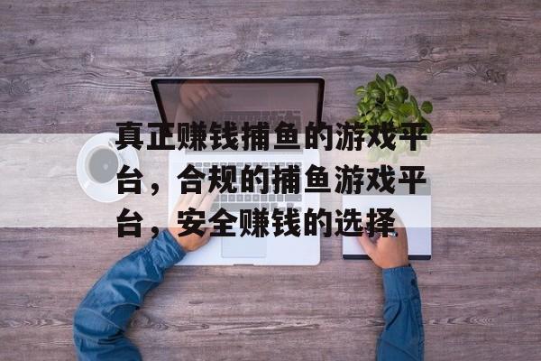 真正赚钱捕鱼的游戏平台,合规的捕鱼游戏平台,安全赚钱的选择 真正赚钱捕鱼的游戏平台,合规的捕鱼游戏平台,安全赚钱的选择