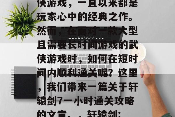 轩辕剑是一款经典的武侠游戏,一直以来都是玩家心中的经典之作。然而,在面对一款大型且需要长时间游戏的武侠游戏时,如何在短时间内顺利通关呢?这里,我们带来一篇关于轩辕剑7一小时通关攻略的文章。,轩辕剑: 7小时内快速通关攻略 轩辕剑是一款经典的武侠游戏,一直以来都是玩家心中的经典之作。然而,在面对一款大型且需要长时间游戏的武侠游戏时,如何在短时间内顺利通关呢?这里,我们带来一篇关于轩辕剑7一小时通关攻略的文章。,轩辕剑: 7小时内快速通关攻略