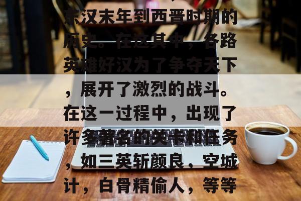 三国战纪,四大名著之一的三国志中,讲述了东汉末年到西晋时期的历史。在这其中,各路英雄好汉为了争夺天下,展开了激烈的战斗。在这一过程中,出现了许多著名的关卡和任务,如三英斩颜良,空城计,白骨精偷人,等等。,三国故事,关羽马超智取武陵 三国战纪,四大名著之一的三国志中,讲述了东汉末年到西晋时期的历史。在这其中,各路英雄好汉为了争夺天下,展开了激烈的战斗。在这一过程中,出现了许多著名的关卡和任务,如三英斩颜良,空城计,白骨精偷人,等等。,三国故事,关羽马超智取武陵