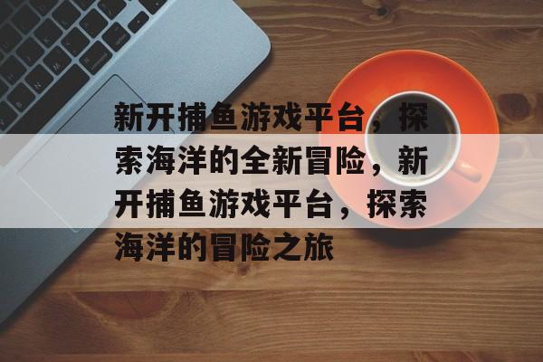 新开捕鱼游戏平台，探索海洋的全新冒险，新开捕鱼游戏平台，探索海洋的冒险之旅