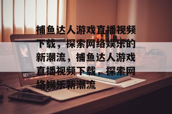 捕鱼达人游戏直播视频下载,探索网络娱乐的新潮流,捕鱼达人游戏直播视频下载,探索网络娱乐新潮流 捕鱼达人游戏直播视频下载,探索网络娱乐的新潮流,捕鱼达人游戏直播视频下载,探索网络娱乐新潮流