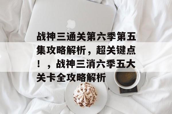 战神三通关第六季第五集攻略解析,超关键点!,战神三消六季五大关卡全攻略解析 战神三通关第六季第五集攻略解析,超关键点!,战神三消六季五大关卡全攻略解析