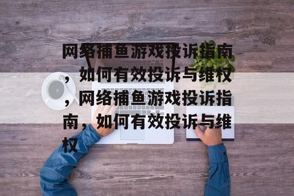 网络捕鱼游戏投诉指南,如何有效投诉与维权,网络捕鱼游戏投诉指南,如何有效投诉与维权 网络捕鱼游戏投诉指南,如何有效投诉与维权,网络捕鱼游戏投诉指南,如何有效投诉与维权