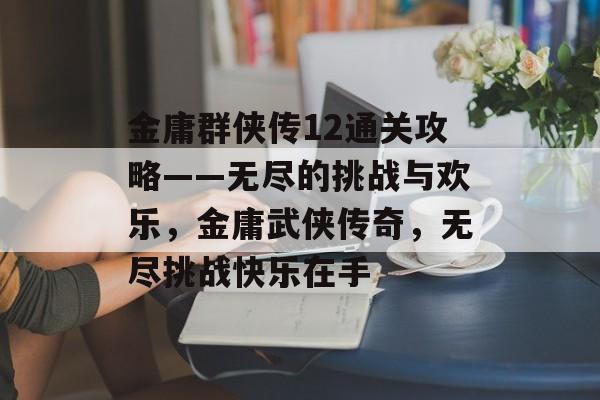 金庸群侠传12通关攻略——无尽的挑战与欢乐,金庸武侠传奇,无尽挑战快乐在手 金庸群侠传12通关攻略——无尽的挑战与欢乐,金庸武侠传奇,无尽挑战快乐在手
